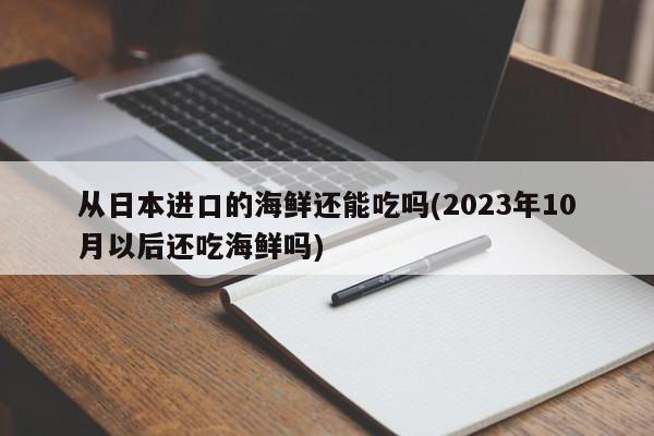 从日本进口的海鲜还能吃吗(2023年10月以后还吃海鲜吗)