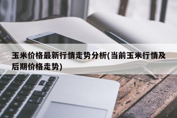 玉米价格最新行情走势分析(当前玉米行情及后期价格走势)