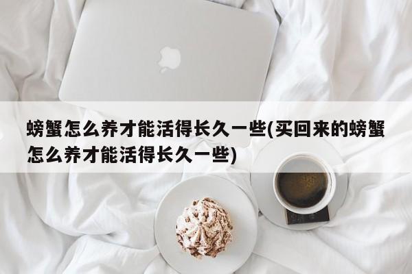 螃蟹怎么养才能活得长久一些(买回来的螃蟹怎么养才能活得长久一些)