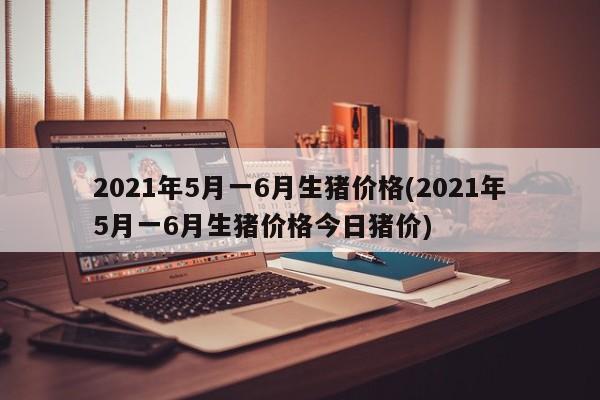 2021年5月一6月生猪价格(2021年5月一6月生猪价格今日猪价)