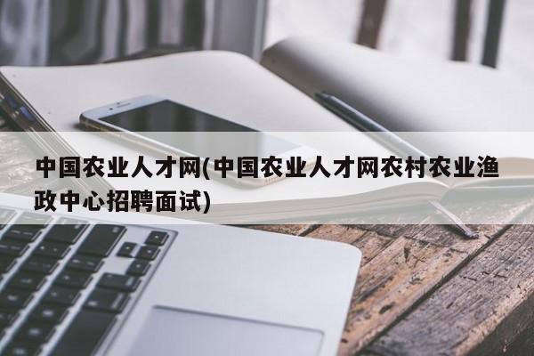 中国农业人才网(中国农业人才网农村农业渔政中心招聘面试)