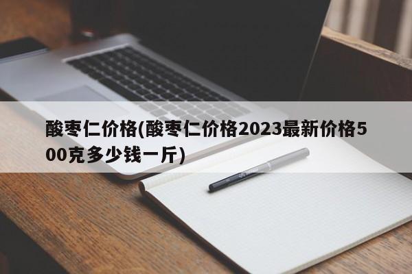 酸枣仁价格(酸枣仁价格2023最新价格500克多少钱一斤)