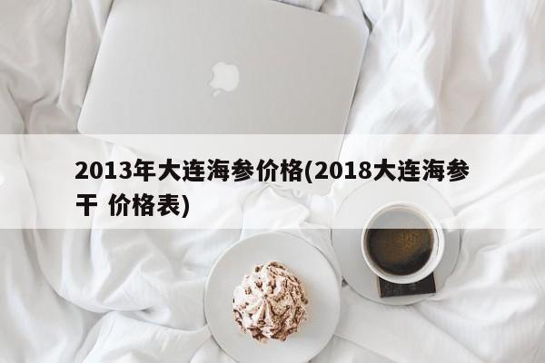 2013年大连海参价格(2018大连海参干 价格表)