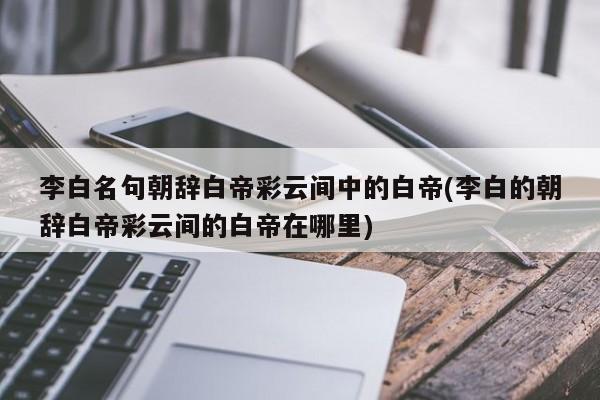 李白名句朝辞白帝彩云间中的白帝(李白的朝辞白帝彩云间的白帝在哪里)