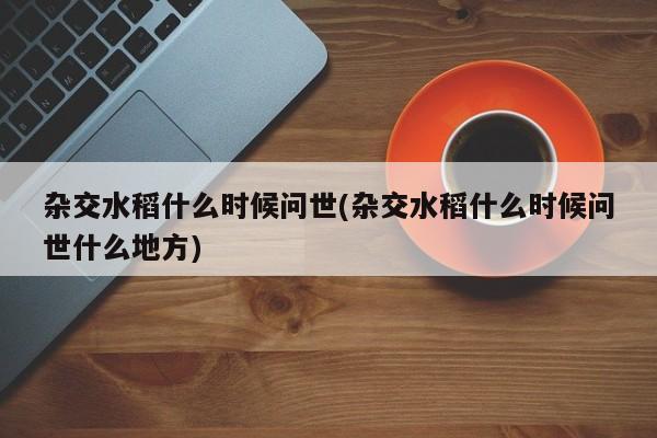 杂交水稻什么时候问世(杂交水稻什么时候问世什么地方)