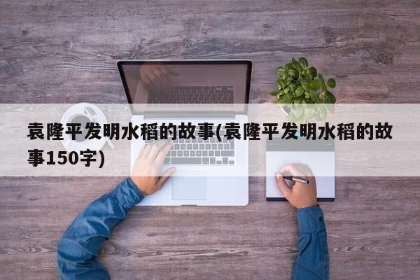 袁隆平发明水稻的故事(袁隆平发明水稻的故事150字)