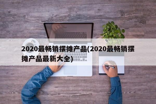 2020最畅销摆摊产品(2020最畅销摆摊产品最新大全)