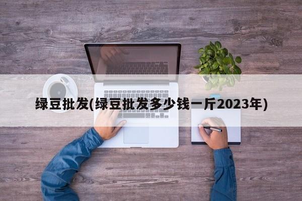 绿豆批发(绿豆批发多少钱一斤2023年)