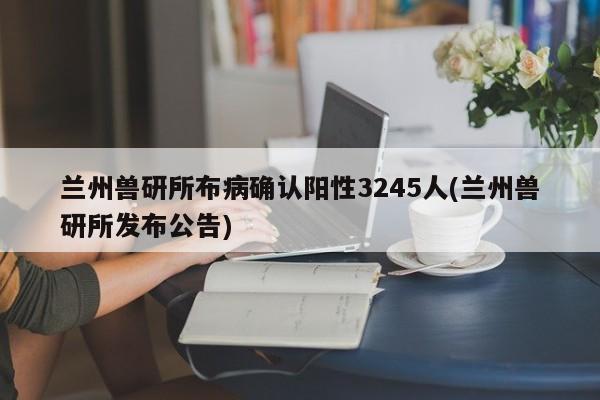 兰州兽研所布病确认阳性3245人(兰州兽研所发布公告)