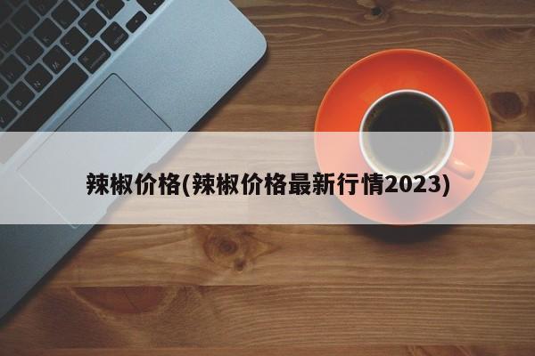 辣椒价格(辣椒价格最新行情2023)