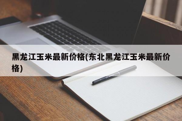 黑龙江玉米最新价格(东北黑龙江玉米最新价格)