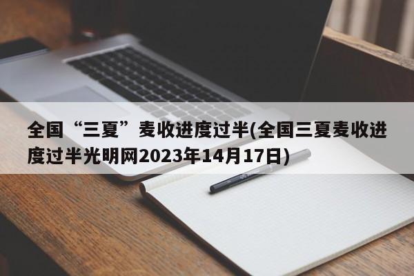 全国“三夏”麦收进度过半(全国三夏麦收进度过半光明网2023年14月17日)