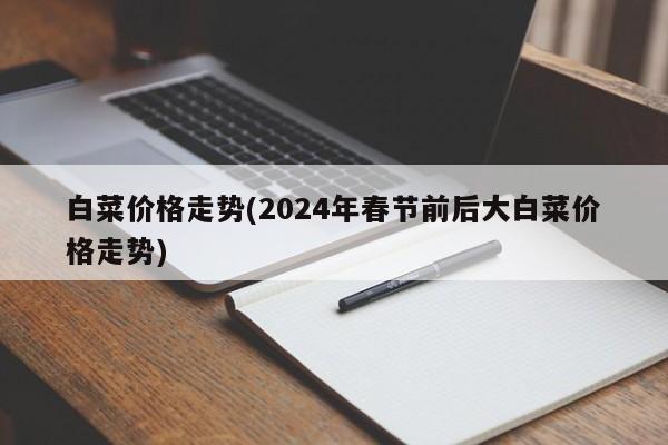 白菜价格走势(2024年春节前后大白菜价格走势)