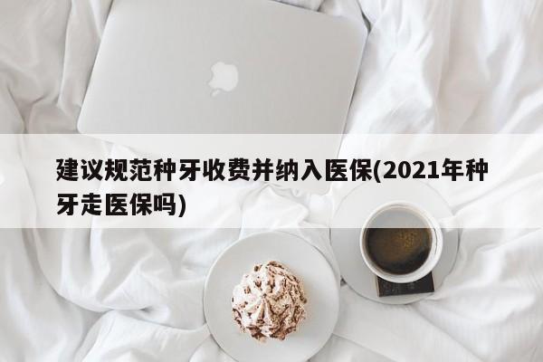 建议规范种牙收费并纳入医保(2021年种牙走医保吗)