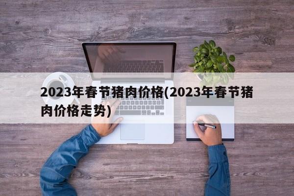 2023年春节猪肉价格(2023年春节猪肉价格走势)