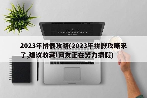 2023年拼假攻略(2023年拼假攻略来了,建议收藏!网友正在努力攒假)