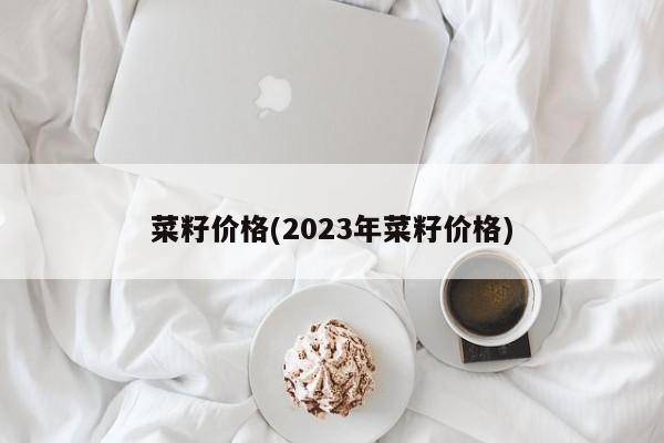 菜籽价格(2023年菜籽价格)