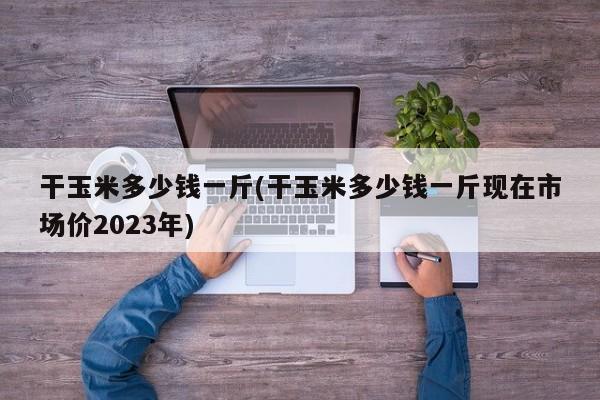 干玉米多少钱一斤(干玉米多少钱一斤现在市场价2023年)