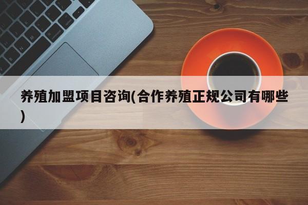 养殖加盟项目咨询(合作养殖正规公司有哪些)