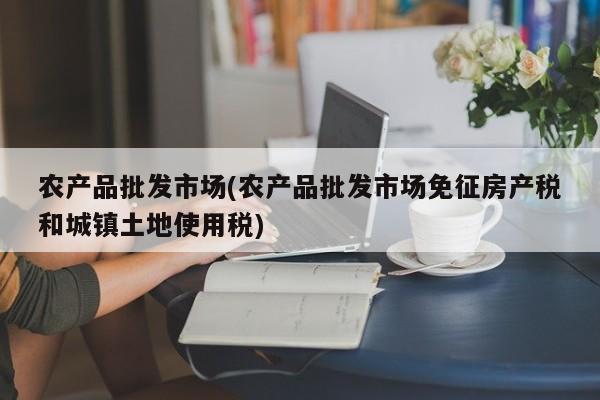 农产品批发市场(农产品批发市场免征房产税和城镇土地使用税)