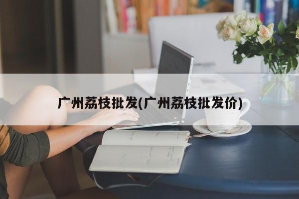 广州荔枝批发(广州荔枝批发价)