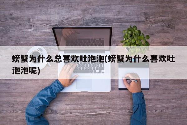 螃蟹为什么总喜欢吐泡泡(螃蟹为什么喜欢吐泡泡呢)