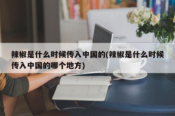 辣椒是什么时候传入中国的(辣椒是什么时候传入中国的哪个地方)