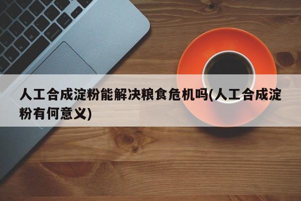 人工合成淀粉能解决粮食危机吗(人工合成淀粉有何意义)