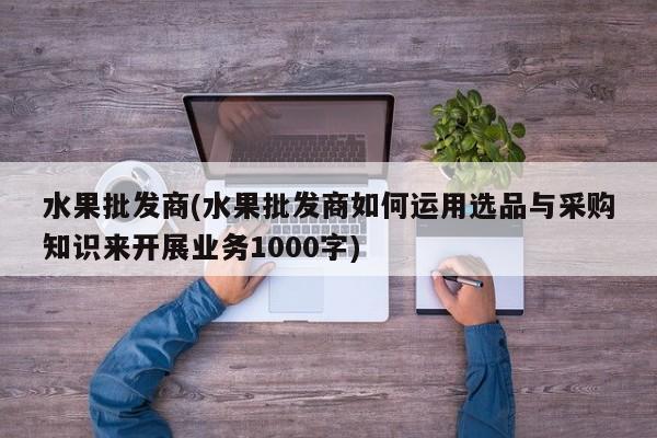 水果批发商(水果批发商如何运用选品与采购知识来开展业务1000字)