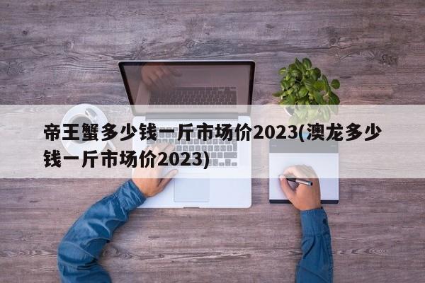 帝王蟹多少钱一斤市场价2023(澳龙多少钱一斤市场价2023)