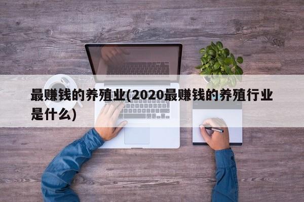 最赚钱的养殖业(2020最赚钱的养殖行业是什么)