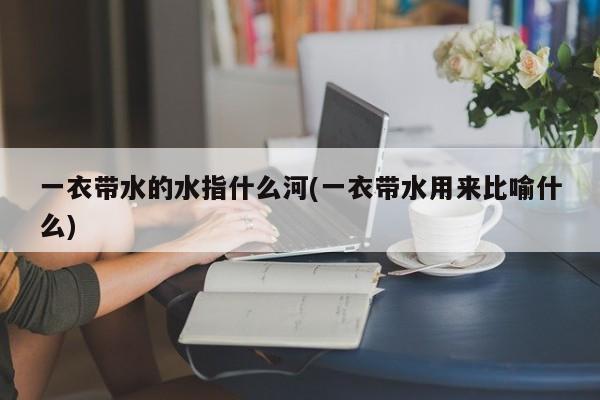 一衣带水的水指什么河(一衣带水用来比喻什么)