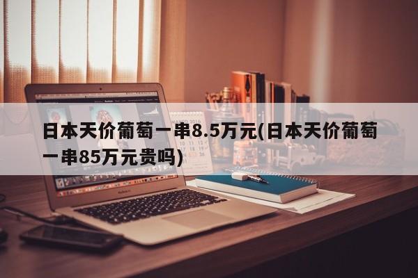 日本天价葡萄一串8.5万元(日本天价葡萄一串85万元贵吗)