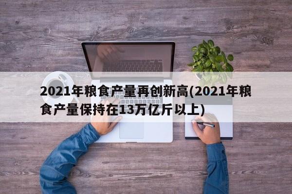 2021年粮食产量再创新高(2021年粮食产量保持在13万亿斤以上)