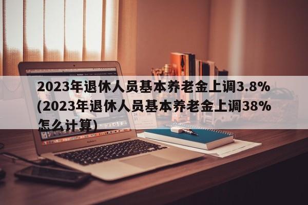 2023年退休人员基本养老金上调3.8%(2023年退休人员基本养老金上调38%怎么计算)