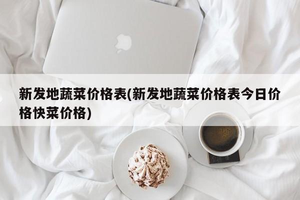 新发地蔬菜价格表(新发地蔬菜价格表今日价格快菜价格)