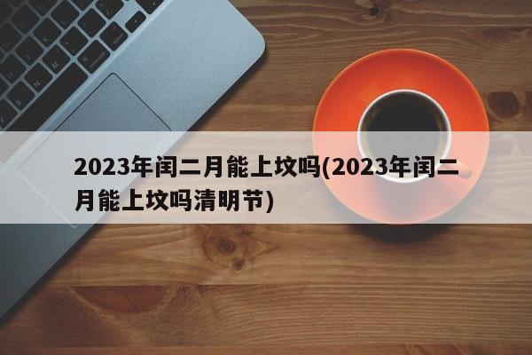 2023年闰二月能上坟吗(2023年闰二月能上坟吗清明节)