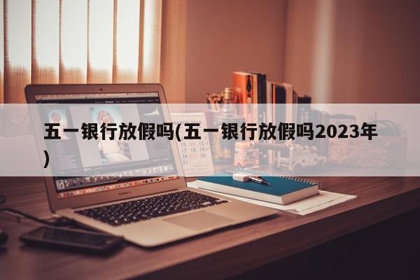 五一银行放假吗(五一银行放假吗2023年)