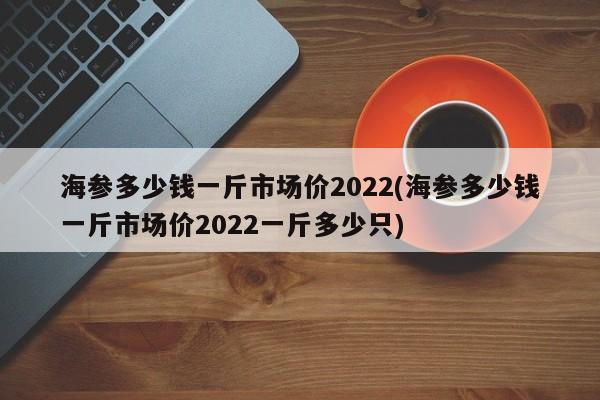 海参多少钱一斤市场价2022(海参多少钱一斤市场价2022一斤多少只)