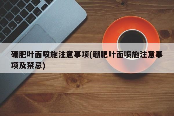 硼肥叶面喷施注意事项(硼肥叶面喷施注意事项及禁忌)