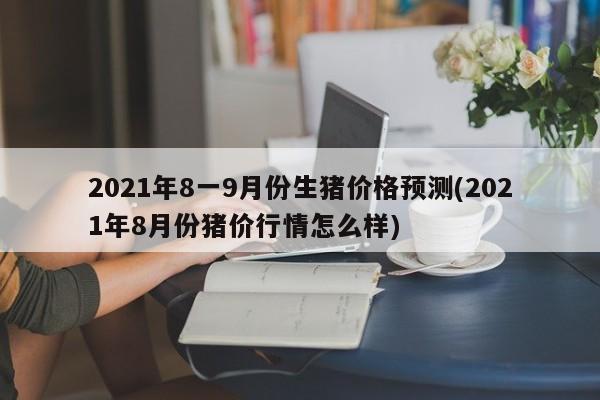 2021年8一9月份生猪价格预测(2021年8月份猪价行情怎么样)