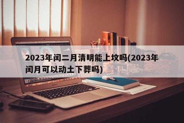 2023年闰二月清明能上坟吗(2023年闰月可以动土下葬吗)