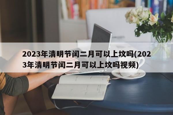 2023年清明节闰二月可以上坟吗(2023年清明节闰二月可以上坟吗视频)