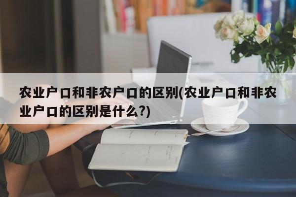 农业户口和非农户口的区别(农业户口和非农业户口的区别是什么?)