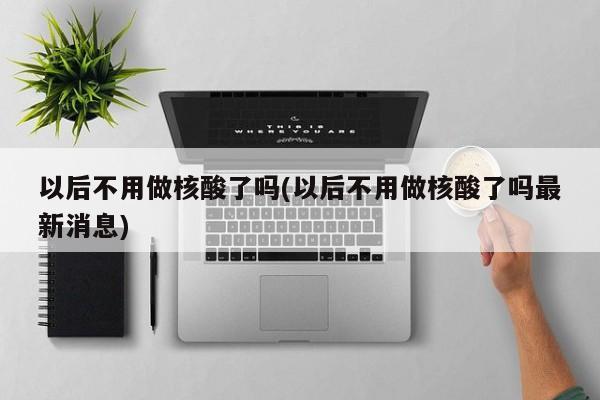 以后不用做核酸了吗(以后不用做核酸了吗最新消息)