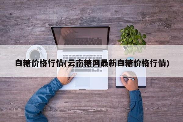 白糖价格行情(云南糖网最新白糖价格行情)