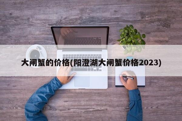 大闸蟹的价格(阳澄湖大闸蟹价格2023)