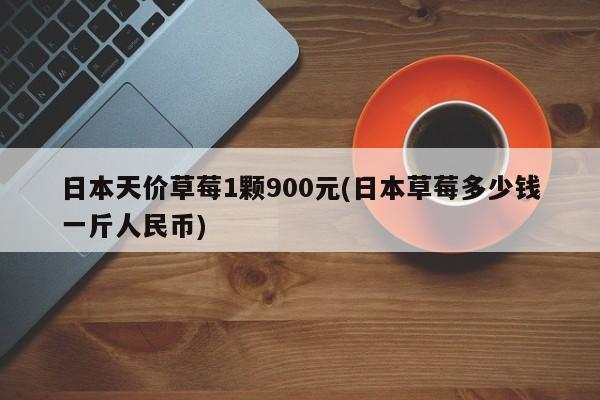 日本天价草莓1颗900元(日本草莓多少钱一斤人民币)