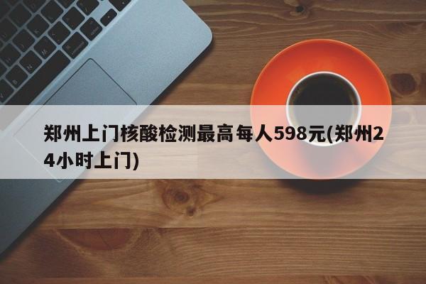 郑州上门核酸检测最高每人598元(郑州24小时上门)