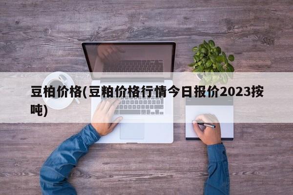 豆柏价格(豆粕价格行情今日报价2023按吨)